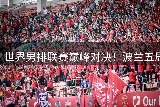 世界男排联赛巅峰对决！波兰五局鏖战力克美国登顶 中国队位列第八