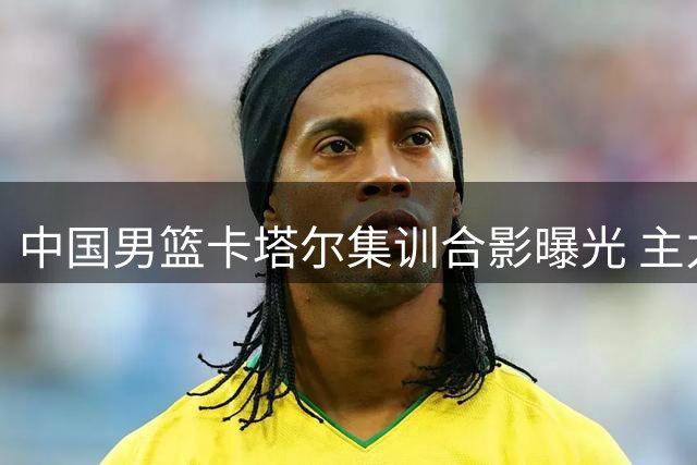 中国男篮卡塔尔集训合影曝光 主力阵容基本锁定