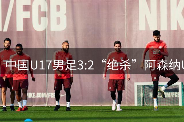 中国U17男足3:2“绝杀”阿森纳U17男足