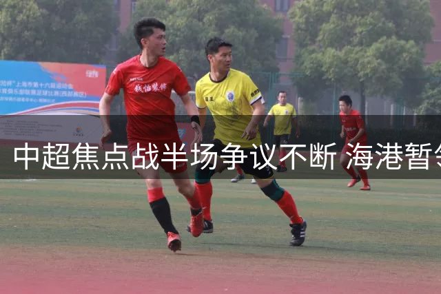 中超焦点战半场争议不断 海港暂领先新鹏城