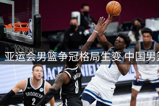 亚运会男篮争冠格局生变 中国男篮迎战多国归化军团