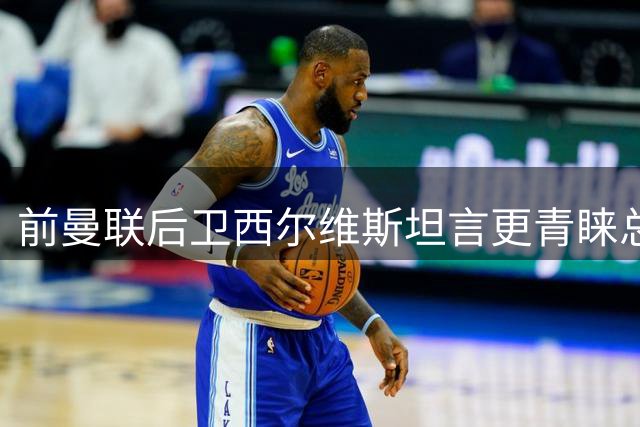 前曼联后卫西尔维斯坦言更青睐总监职位