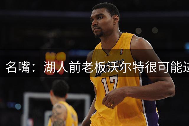 名嘴：湖人前老板沃尔特很可能进监狱 他的资产全部处于待售状态