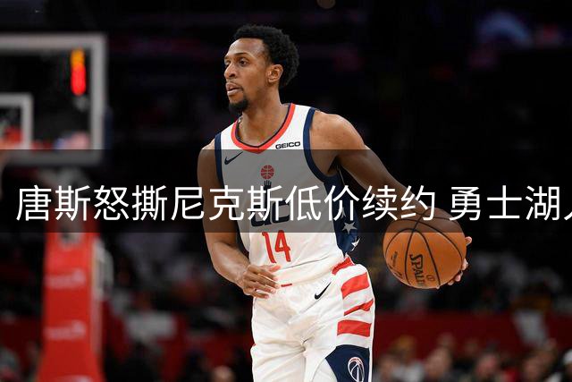 唐斯怒撕尼克斯低价续约 勇士湖人成潜在下家引联盟震动