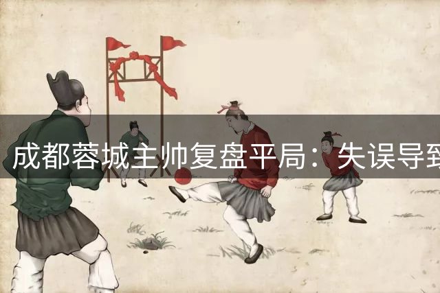 成都蓉城主帅复盘平局：失误导致失球 杨明洋成关键先生