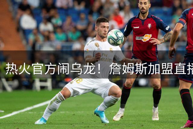 热火官方闹乌龙！詹姆斯加盟直播链接泄露引爆转会传闻
