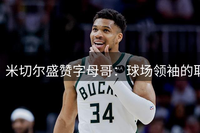 米切尔盛赞字母哥：球场领袖的取胜基因令人折服