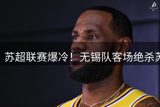 苏超联赛爆冷！无锡队客场绝杀苏州登顶积分榜