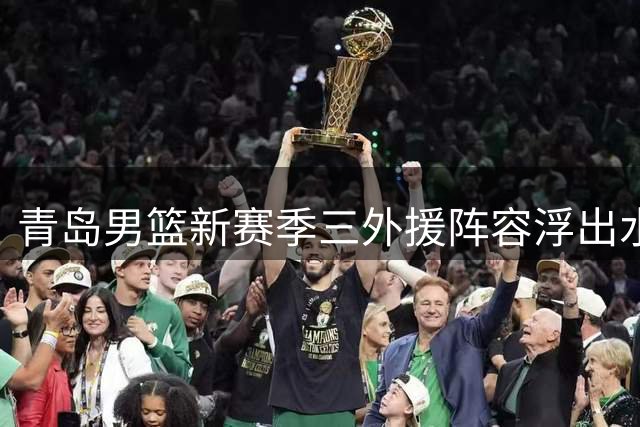 青岛男篮新赛季三外援阵容浮出水面 强力组合剑指季后赛