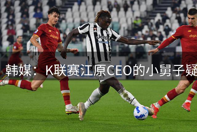 韩媒：K联赛江原CEO的小舅子疑似吃回扣，外援的经纪公司在其名下