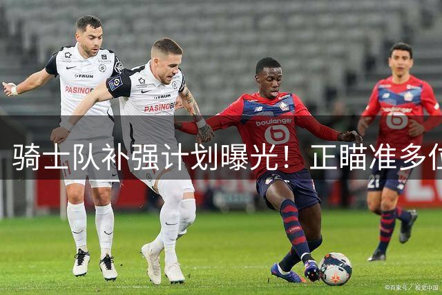 骑士队补强计划曝光！正瞄准多位全明星级别球员引援