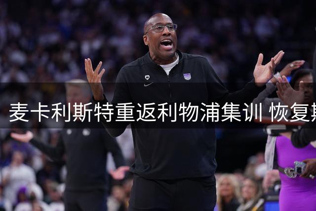 麦卡利斯特重返利物浦集训 恢复期与转会动态引关注