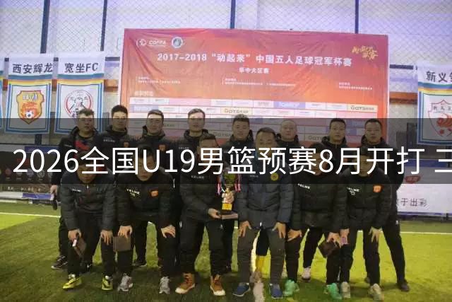 2026全国U19男篮预赛8月开打 三大赛区争夺晋级名额